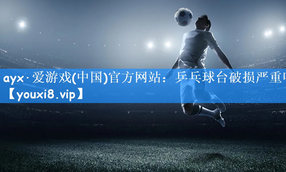 ayx·爱游戏(中国)官方网站：乒乓球台破损严重吗