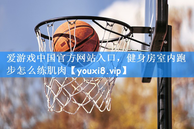 爱游戏中国官方网站入口,健身房室内跑步怎么练肌肉